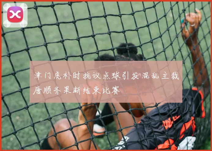 津门虎补时抗议点球引发混乱主裁唐顺齐果断结束比赛