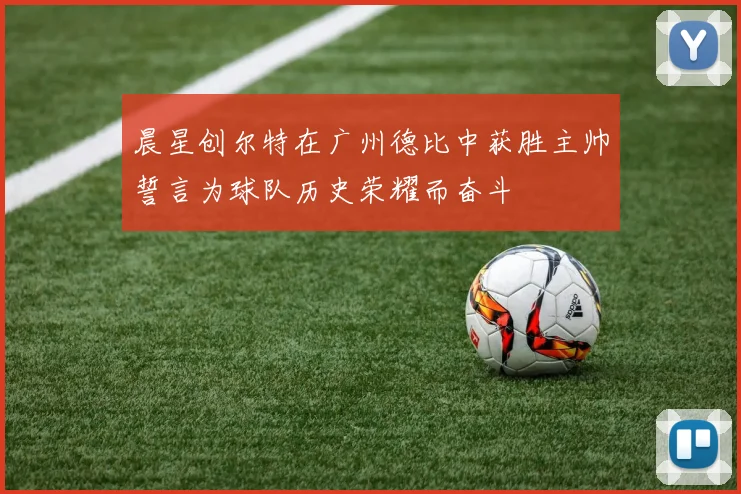 晨星创尔特在广州德比中获胜主帅誓言为球队历史荣耀而奋斗