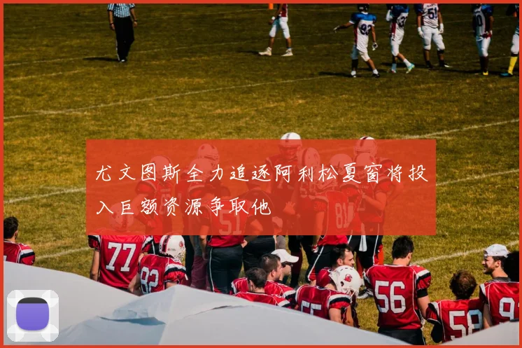 尤文图斯全力追逐阿利松夏窗将投入巨额资源争取他