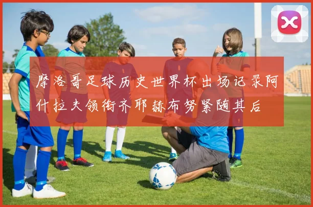 摩洛哥足球历史世界杯出场记录阿什拉夫领衔齐耶赫布努紧随其后