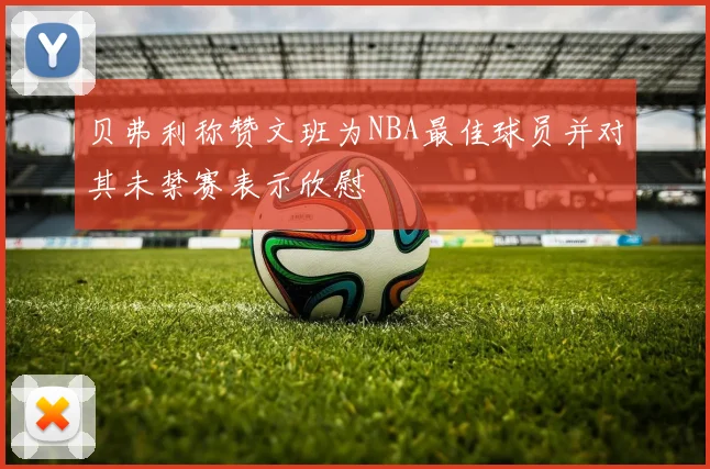贝弗利称赞文班为NBA最佳球员并对其未禁赛表示欣慰