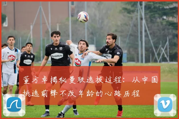 董方卓揭秘曼联选拔过程：从中国挑选前锋不改年龄的心路历程