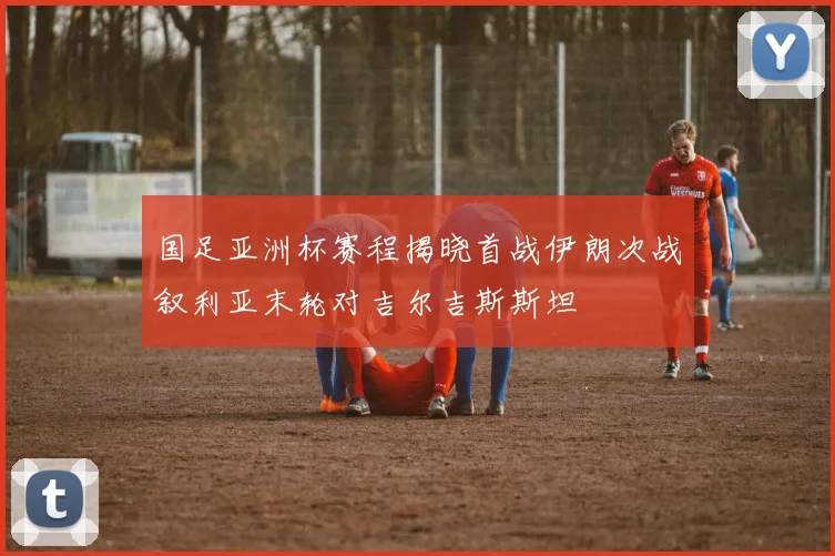 国足亚洲杯赛程揭晓首战伊朗次战叙利亚末轮对吉尔吉斯斯坦
