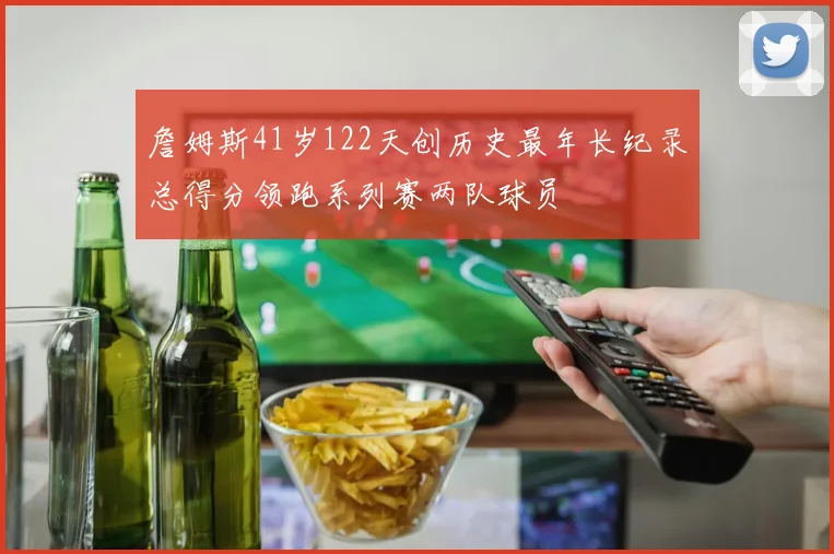 詹姆斯41岁122天创历史最年长纪录总得分领跑系列赛两队球员