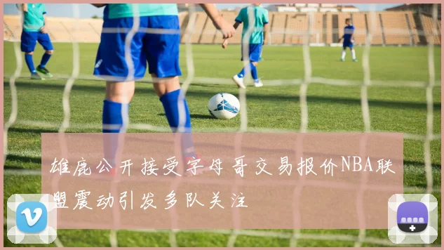 雄鹿公开接受字母哥交易报价NBA联盟震动引发多队关注