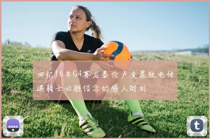 回忆16年G4赛后泰伦卢凌晨致电传递骑士必胜信念的感人时刻