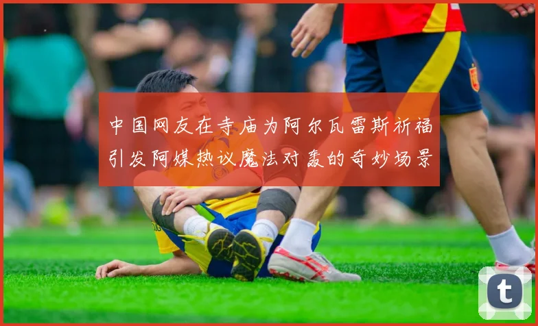 中国网友在寺庙为阿尔瓦雷斯祈福引发阿媒热议魔法对轰的奇妙场景