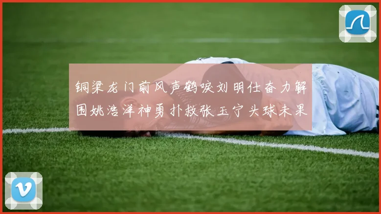 铜梁龙门前风声鹤唳刘明仕奋力解围姚浩洋神勇扑救张玉宁头球未果