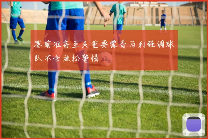 赛前准备至关重要蒙哥马利强调球队不会放松警惕